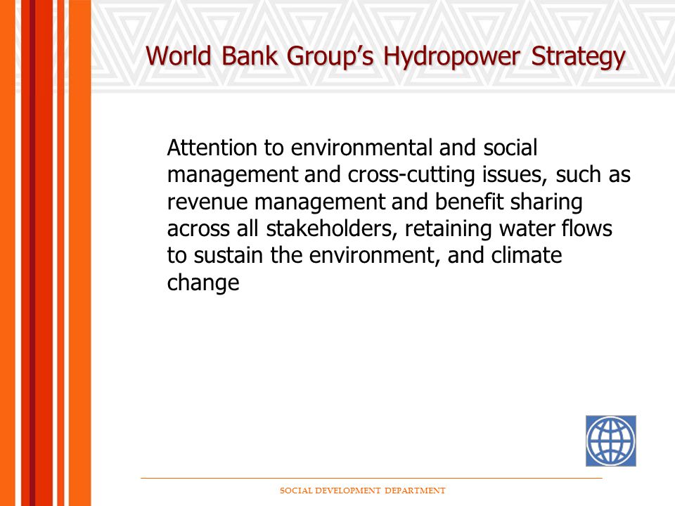 SOCIAL DEVELOPMENT DEPARTMENT World Bank Group’s Hydropower Strategy Attention to environmental and social management and cross-cutting issues, such as revenue management and benefit sharing across all stakeholders, retaining water flows to sustain the environment, and climate change