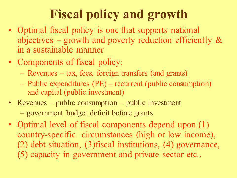 Fiscal policy and growth Optimal fiscal policy is one that supports national objectives – growth and poverty reduction efficiently & in a sustainable manner Components of fiscal policy: –Revenues – tax, fees, foreign transfers (and grants) –Public expenditures (PE) – recurrent (public consumption) and capital (public investment) Revenues – public consumption – public investment = government budget deficit before grants Optimal level of fiscal components depend upon (1) country-specific circumstances (high or low income), (2) debt situation, (3)fiscal institutions, (4) governance, (5) capacity in government and private sector etc..