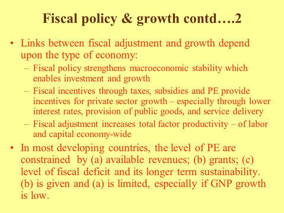 Fiscal policy & growth contd….2 Links between fiscal adjustment and growth depend upon the type of economy: –Fiscal policy strengthens macroeconomic stability which enables investment and growth –Fiscal incentives through taxes, subsidies and PE provide incentives for private sector growth – especially through lower interest rates, provision of public goods, and service delivery –Fiscal adjustment increases total factor productivity – of labor and capital economy-wide In most developing countries, the level of PE are constrained by (a) available revenues; (b) grants; (c) level of fiscal deficit and its longer term sustainability.