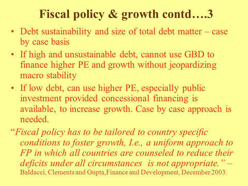 Fiscal policy & growth contd….3 Debt sustainability and size of total debt matter – case by case basis If high and unsustainable debt, cannot use GBD to finance higher PE and growth without jeopardizing macro stability If low debt, can use higher PE, especially public investment provided concessional financing is available, to increase growth.