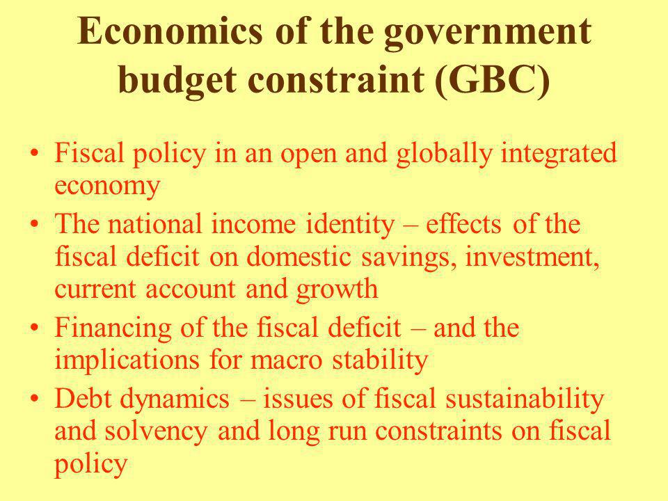 Economics of the government budget constraint (GBC) Fiscal policy in an open and globally integrated economy The national income identity – effects of the fiscal deficit on domestic savings, investment, current account and growth Financing of the fiscal deficit – and the implications for macro stability Debt dynamics – issues of fiscal sustainability and solvency and long run constraints on fiscal policy