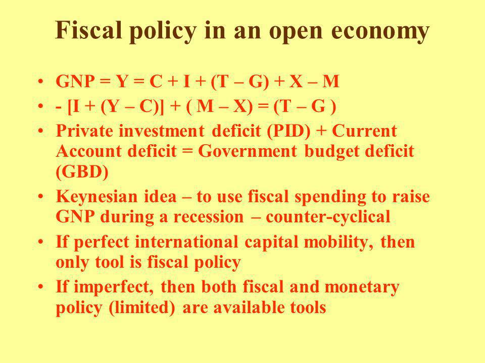 Fiscal policy in an open economy GNP = Y = C + I + (T – G) + X – M - [I + (Y – C)] + ( M – X) = (T – G ) Private investment deficit (PID) + Current Account deficit = Government budget deficit (GBD) Keynesian idea – to use fiscal spending to raise GNP during a recession – counter-cyclical If perfect international capital mobility, then only tool is fiscal policy If imperfect, then both fiscal and monetary policy (limited) are available tools