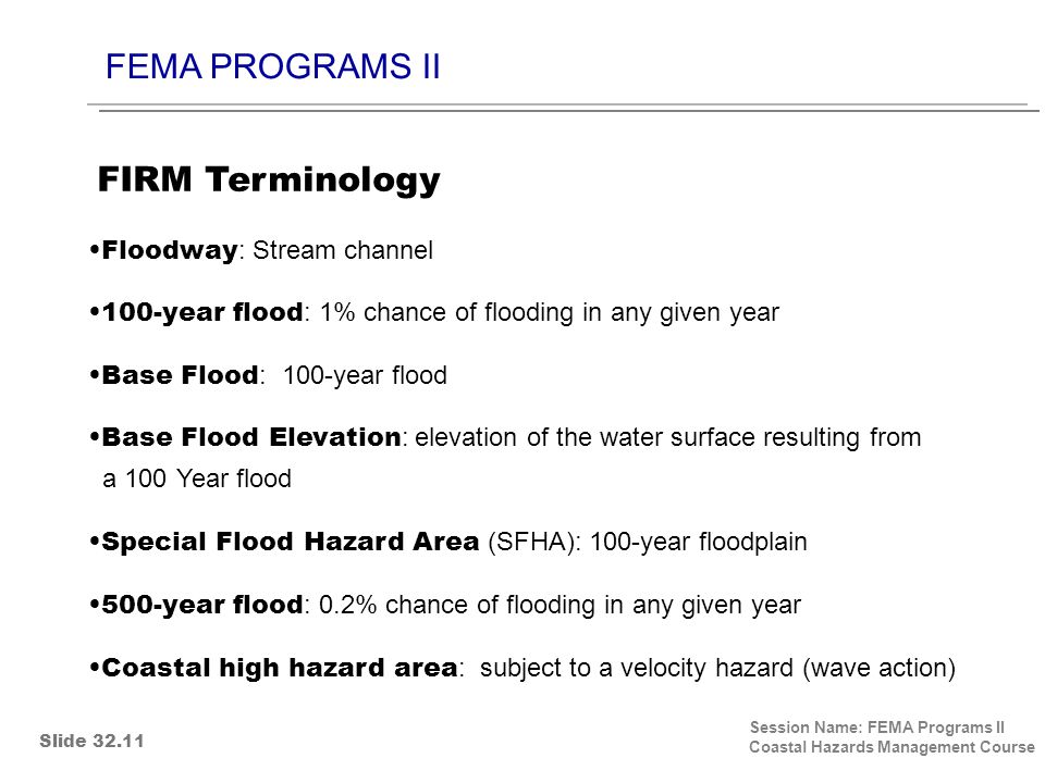 FEMA PROGRAMS II Session Name: FEMA Programs II Coastal Hazards Management Course Floodway : Stream channel 100-year flood : 1% chance of flooding in any given year Base Flood : 100-year flood Base Flood Elevation : elevation of the water surface resulting from a 100 Year flood Special Flood Hazard Area (SFHA): 100-year floodplain 500-year flood : 0.2% chance of flooding in any given year Coastal high hazard area : subject to a velocity hazard (wave action) FIRM Terminology Slide 32.11