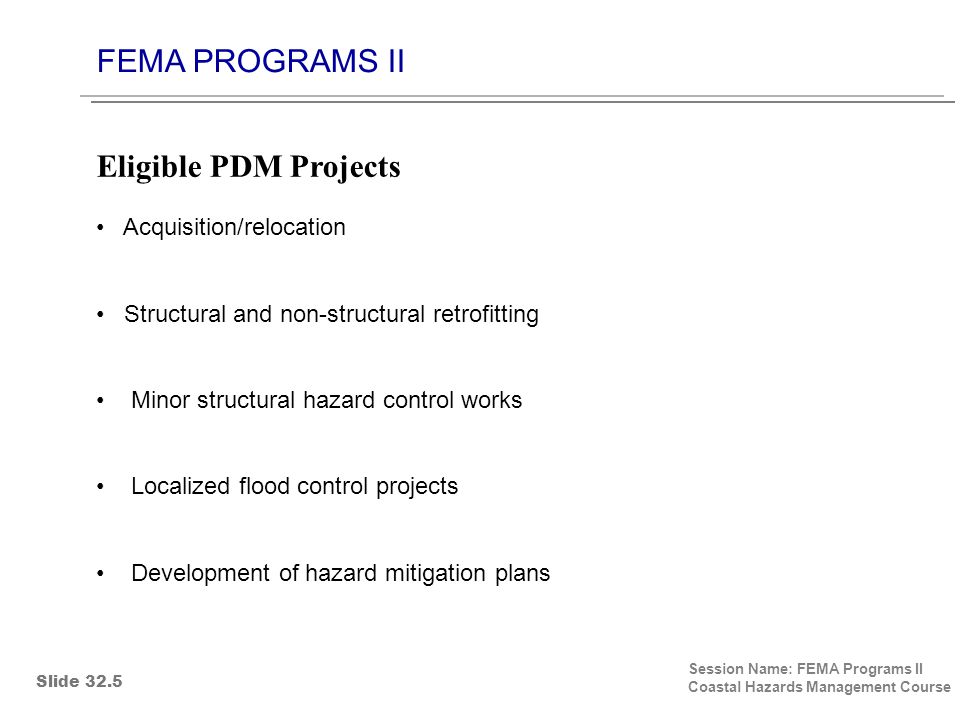 FEMA PROGRAMS II Session Name: FEMA Programs II Coastal Hazards Management Course Acquisition/relocation Structural and non-structural retrofitting Minor structural hazard control works Localized flood control projects Development of hazard mitigation plans Eligible PDM Projects Slide 32.5