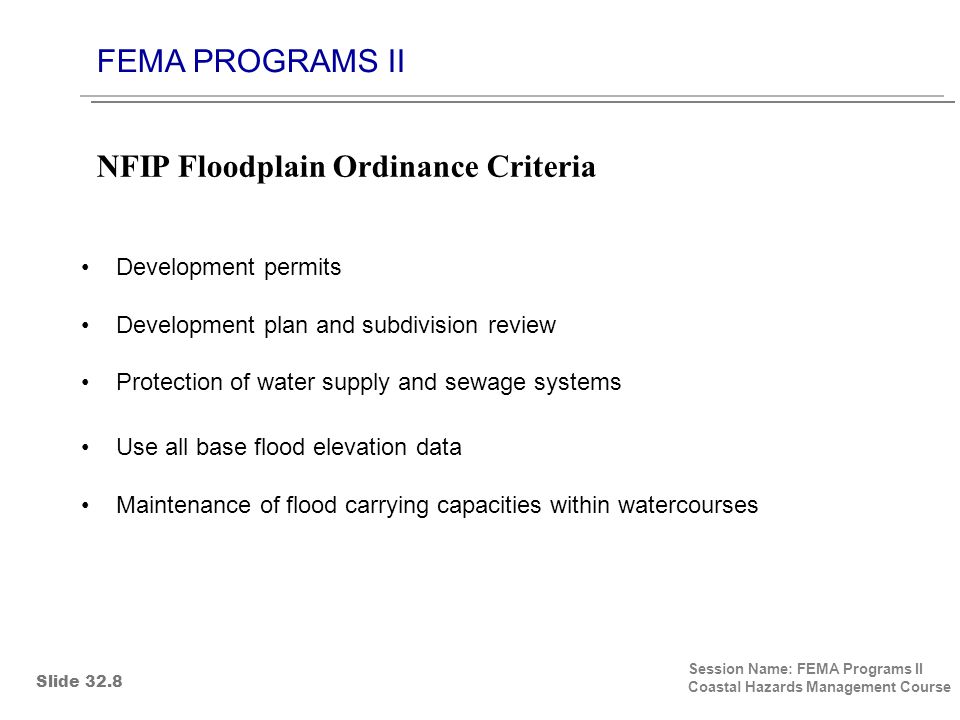FEMA PROGRAMS II Session Name: FEMA Programs II Coastal Hazards Management Course Development permits Development plan and subdivision review Protection of water supply and sewage systems Use all base flood elevation data Maintenance of flood carrying capacities within watercourses NFIP Floodplain Ordinance Criteria Slide 32.8