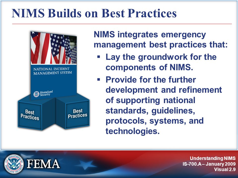 Understanding NIMS IS-700.A – January 2009 Visual 2.9 NIMS Builds on Best Practices NIMS integrates emergency management best practices that:  Lay the groundwork for the components of NIMS.