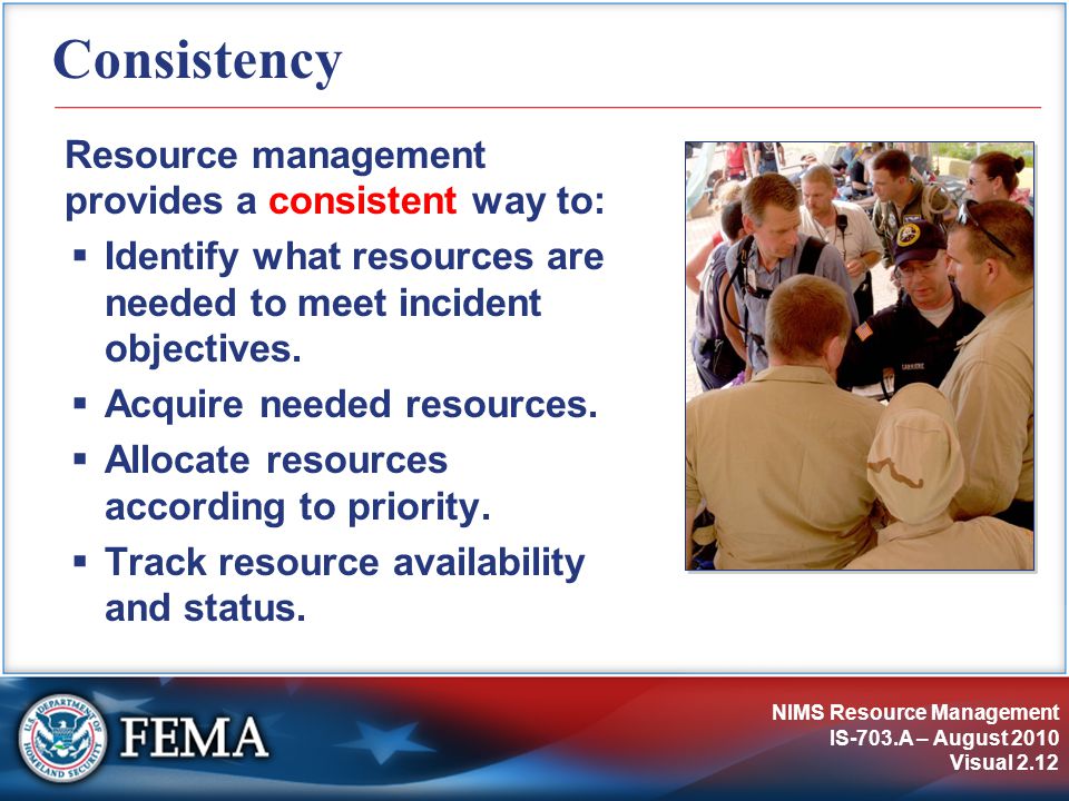 NIMS Resource Management IS-703.A – August 2010 Visual 2.12 Consistency Resource management provides a consistent way to:  Identify what resources are needed to meet incident objectives.