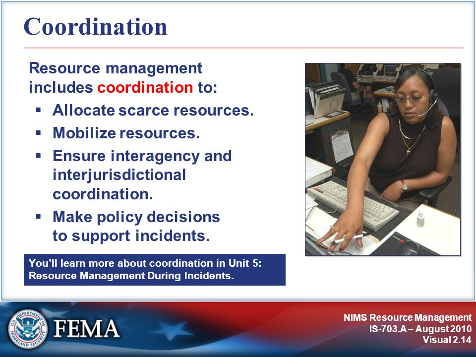 NIMS Resource Management IS-703.A – August 2010 Visual 2.14 Coordination Resource management includes coordination to:  Allocate scarce resources.