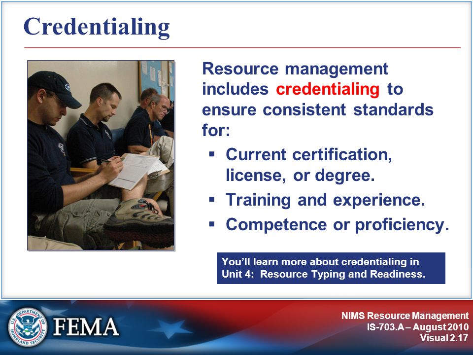 NIMS Resource Management IS-703.A – August 2010 Visual 2.17 Credentialing Resource management includes credentialing to ensure consistent standards for:  Current certification, license, or degree.