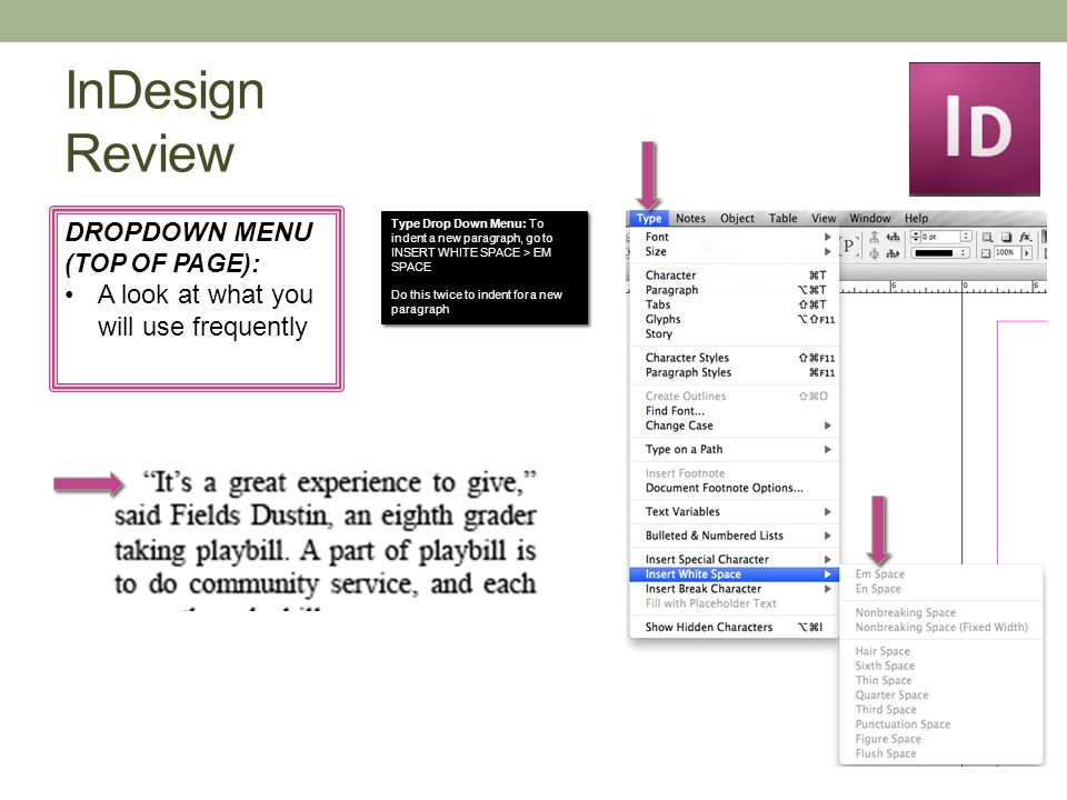 InDesign Review DROPDOWN MENU (TOP OF PAGE): A look at what you will use frequently Type Drop Down Menu: To indent a new paragraph, go to INSERT WHITE SPACE > EM SPACE Do this twice to indent for a new paragraph Type Drop Down Menu: To indent a new paragraph, go to INSERT WHITE SPACE > EM SPACE Do this twice to indent for a new paragraph