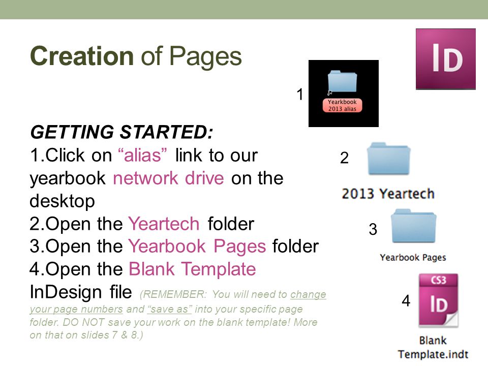 Creation of Pages GETTING STARTED: 1.Click on alias link to our yearbook network drive on the desktop 2.Open the Yeartech folder 3.Open the Yearbook Pages folder 4.Open the Blank Template InDesign file (REMEMBER: You will need to change your page numbers and save as into your specific page folder.