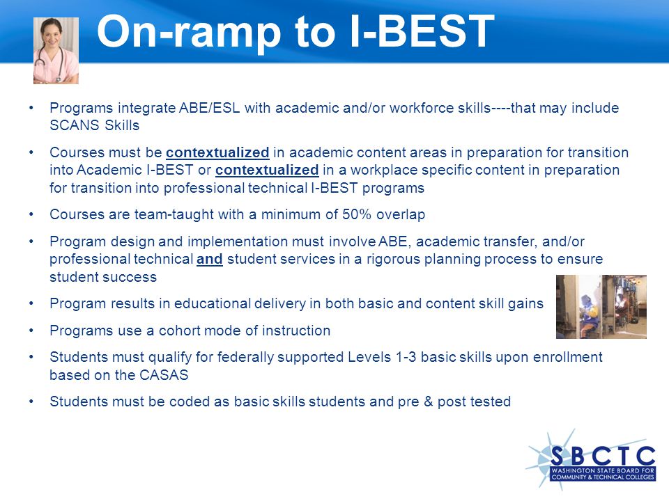 On-ramp to I-BEST Programs integrate ABE/ESL with academic and/or workforce skills----that may include SCANS Skills Courses must be contextualized in academic content areas in preparation for transition into Academic I-BEST or contextualized in a workplace specific content in preparation for transition into professional technical I-BEST programs Courses are team-taught with a minimum of 50% overlap Program design and implementation must involve ABE, academic transfer, and/or professional technical and student services in a rigorous planning process to ensure student success Program results in educational delivery in both basic and content skill gains Programs use a cohort mode of instruction Students must qualify for federally supported Levels 1-3 basic skills upon enrollment based on the CASAS Students must be coded as basic skills students and pre & post tested