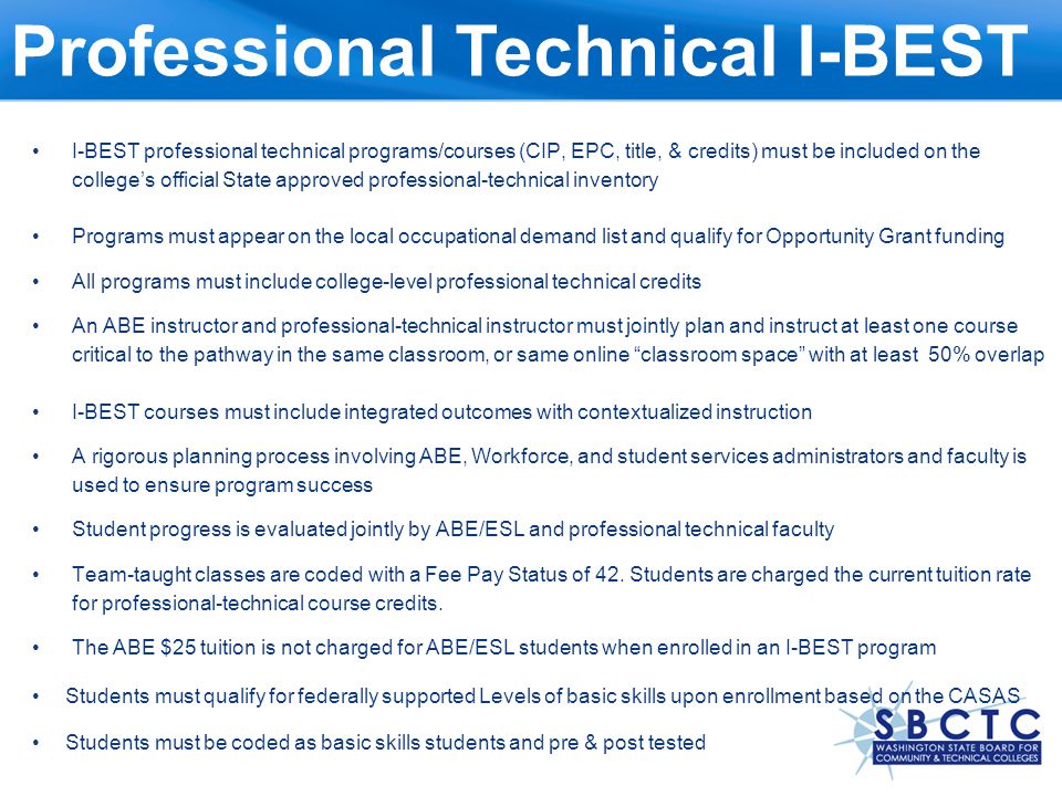 I-BEST professional technical programs/courses (CIP, EPC, title, & credits) must be included on the college’s official State approved professional-technical inventory Programs must appear on the local occupational demand list and qualify for Opportunity Grant funding All programs must include college-level professional technical credits An ABE instructor and professional-technical instructor must jointly plan and instruct at least one course critical to the pathway in the same classroom, or same online classroom space with at least 50% overlap I-BEST courses must include integrated outcomes with contextualized instruction A rigorous planning process involving ABE, Workforce, and student services administrators and faculty is used to ensure program success Student progress is evaluated jointly by ABE/ESL and professional technical faculty Team-taught classes are coded with a Fee Pay Status of 42.