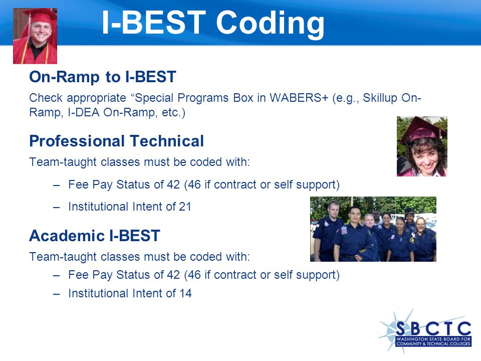 On-Ramp to I-BEST Check appropriate Special Programs Box in WABERS+ (e.g., Skillup On- Ramp, I-DEA On-Ramp, etc.) Professional Technical Team-taught classes must be coded with: –Fee Pay Status of 42 (46 if contract or self support) –Institutional Intent of 21 Academic I-BEST Team-taught classes must be coded with: –Fee Pay Status of 42 (46 if contract or self support) –Institutional Intent of 14 I-BEST Coding