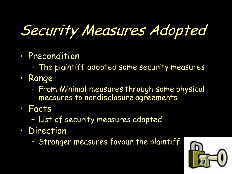 Security Measures Adopted Precondition –The plaintiff adopted some security measures Range –From Minimal measures through some physical measures to nondisclosure agreements Facts –List of security measures adopted Direction –Stronger measures favour the plaintiff
