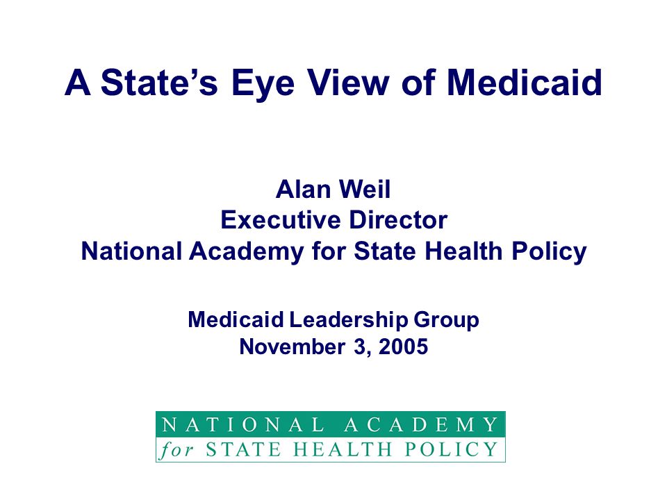 A State’s Eye View of Medicaid Alan Weil Executive Director National Academy for State Health Policy Medicaid Leadership Group November 3, 2005