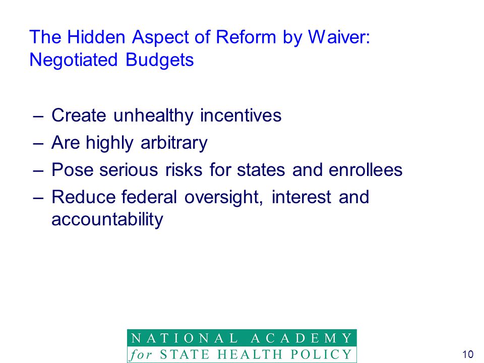 10 The Hidden Aspect of Reform by Waiver: Negotiated Budgets –Create unhealthy incentives –Are highly arbitrary –Pose serious risks for states and enrollees –Reduce federal oversight, interest and accountability