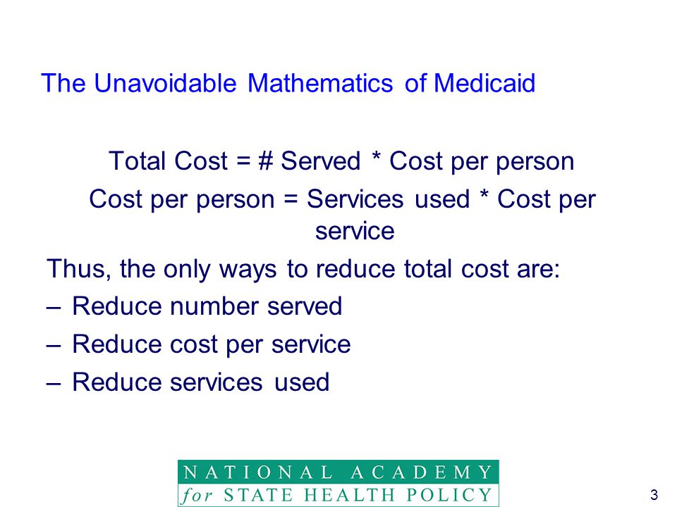 3 The Unavoidable Mathematics of Medicaid Total Cost = # Served * Cost per person Cost per person = Services used * Cost per service Thus, the only ways to reduce total cost are: –Reduce number served –Reduce cost per service –Reduce services used