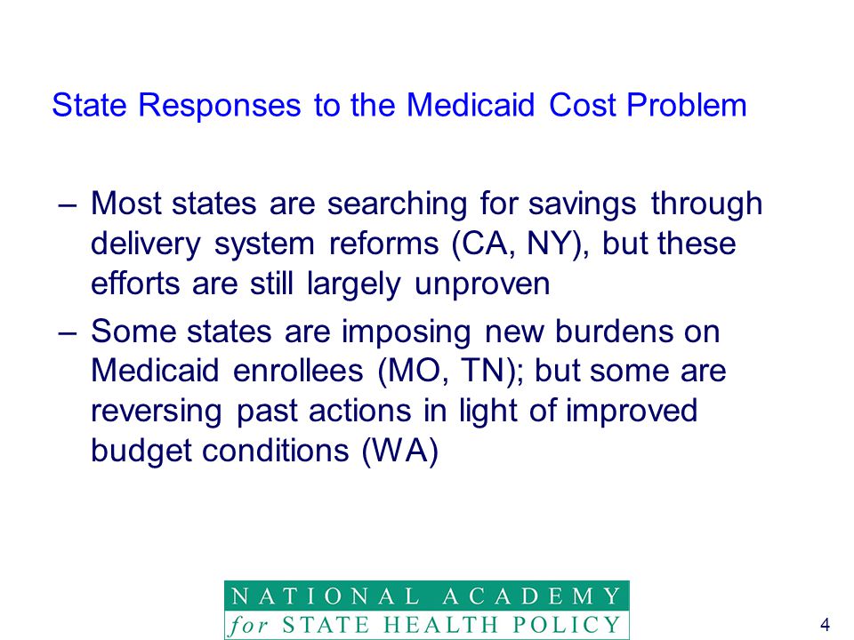 4 State Responses to the Medicaid Cost Problem –Most states are searching for savings through delivery system reforms (CA, NY), but these efforts are still largely unproven –Some states are imposing new burdens on Medicaid enrollees (MO, TN); but some are reversing past actions in light of improved budget conditions (WA)