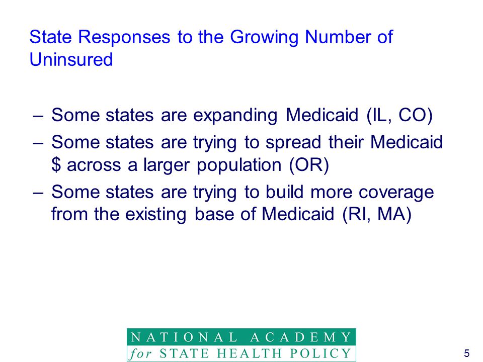 5 State Responses to the Growing Number of Uninsured –Some states are expanding Medicaid (IL, CO) –Some states are trying to spread their Medicaid $ across a larger population (OR) –Some states are trying to build more coverage from the existing base of Medicaid (RI, MA)