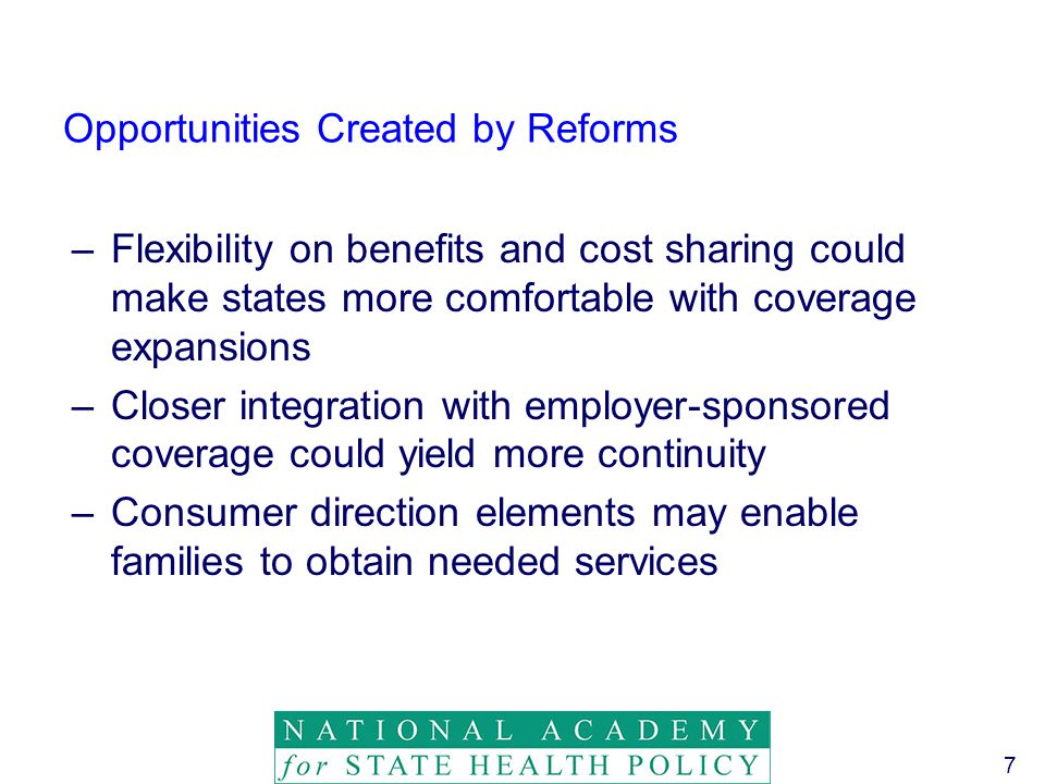 7 Opportunities Created by Reforms –Flexibility on benefits and cost sharing could make states more comfortable with coverage expansions –Closer integration with employer-sponsored coverage could yield more continuity –Consumer direction elements may enable families to obtain needed services