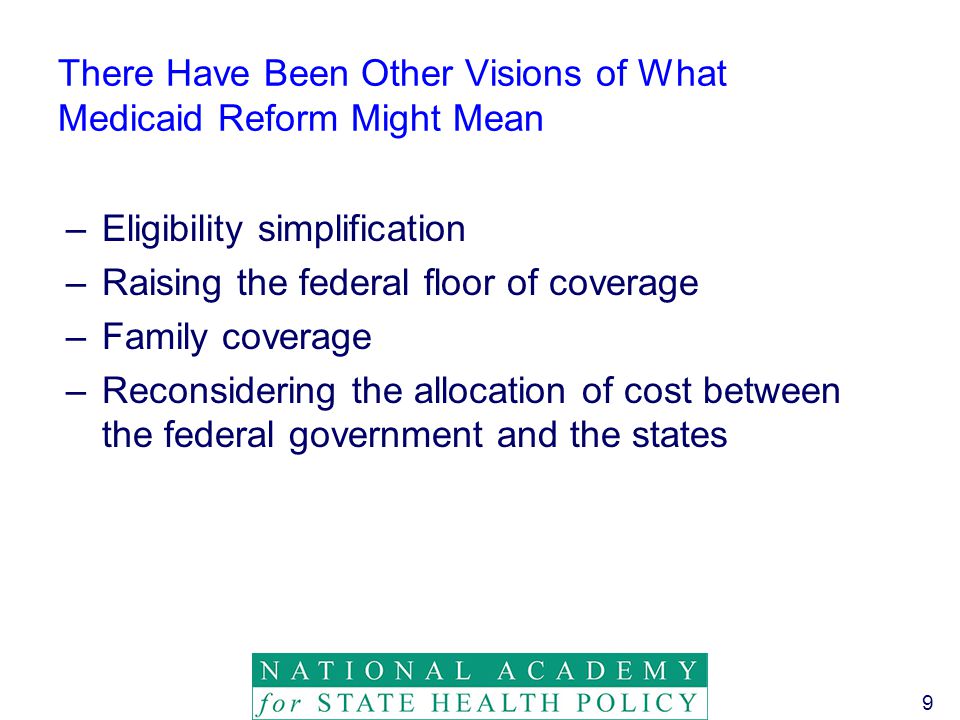 9 There Have Been Other Visions of What Medicaid Reform Might Mean –Eligibility simplification –Raising the federal floor of coverage –Family coverage –Reconsidering the allocation of cost between the federal government and the states