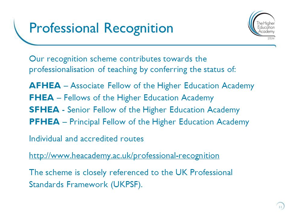 Our recognition scheme contributes towards the professionalisation of teaching by conferring the status of: AFHEA – Associate Fellow of the Higher Education Academy FHEA – Fellows of the Higher Education Academy SFHEA - Senior Fellow of the Higher Education Academy PFHEA – Principal Fellow of the Higher Education Academy Individual and accredited routes   The scheme is closely referenced to the UK Professional Standards Framework (UKPSF).