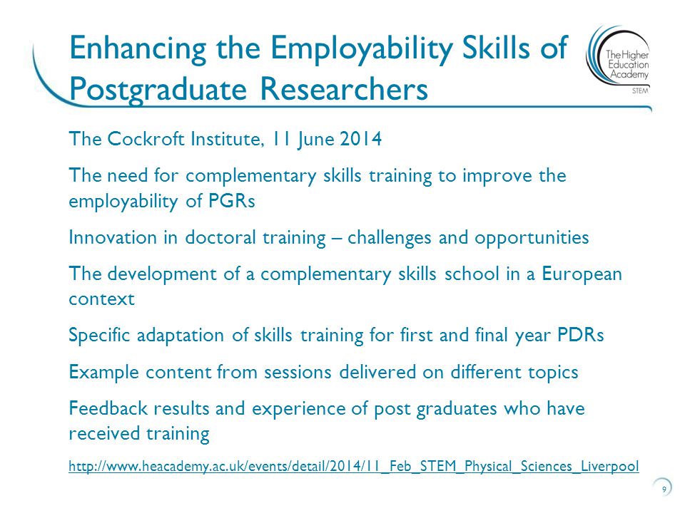 The Cockroft Institute, 11 June 2014 The need for complementary skills training to improve the employability of PGRs Innovation in doctoral training – challenges and opportunities The development of a complementary skills school in a European context Specific adaptation of skills training for first and final year PDRs Example content from sessions delivered on different topics Feedback results and experience of post graduates who have received training   9 Enhancing the Employability Skills of Postgraduate Researchers