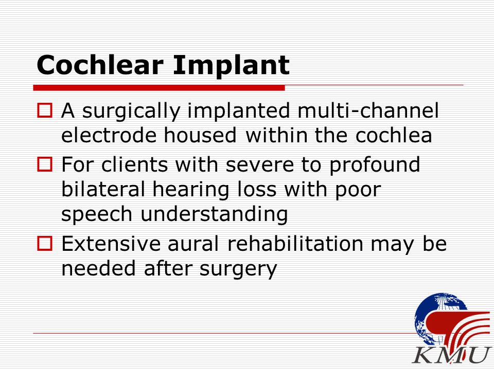  A surgically implanted multi-channel electrode housed within the cochlea  For clients with severe to profound bilateral hearing loss with poor speech understanding  Extensive aural rehabilitation may be needed after surgery Cochlear Implant