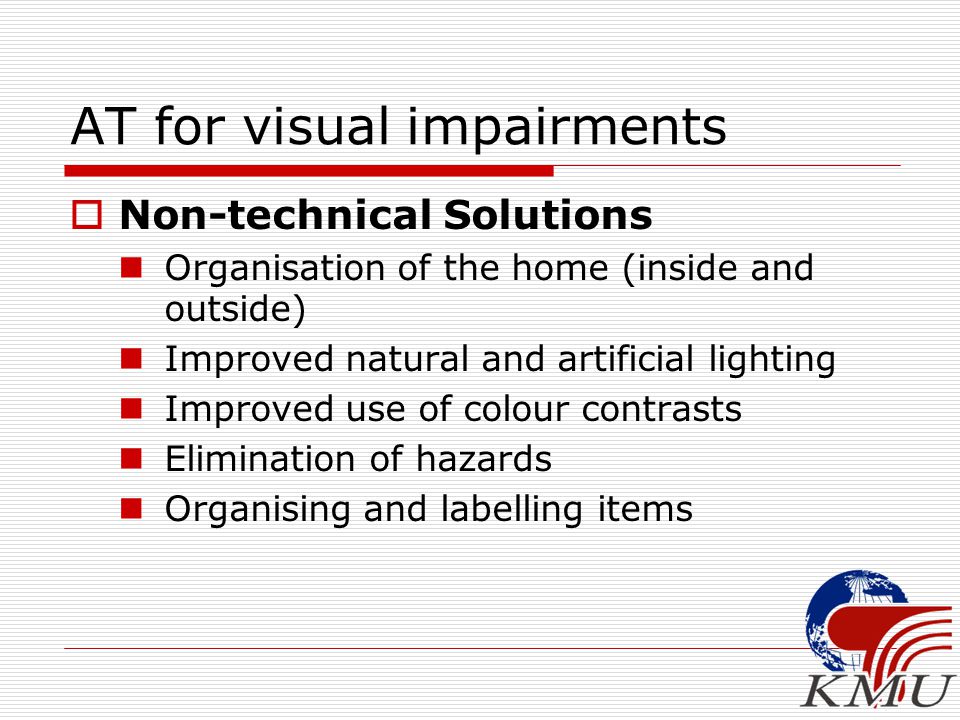 AT for visual impairments  Non-technical Solutions Organisation of the home (inside and outside) Improved natural and artificial lighting Improved use of colour contrasts Elimination of hazards Organising and labelling items