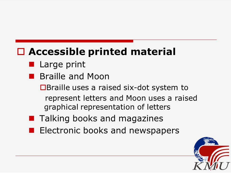 Accessible printed material Large print Braille and Moon  Braille uses a raised six-dot system to represent letters and Moon uses a raised graphical representation of letters Talking books and magazines Electronic books and newspapers