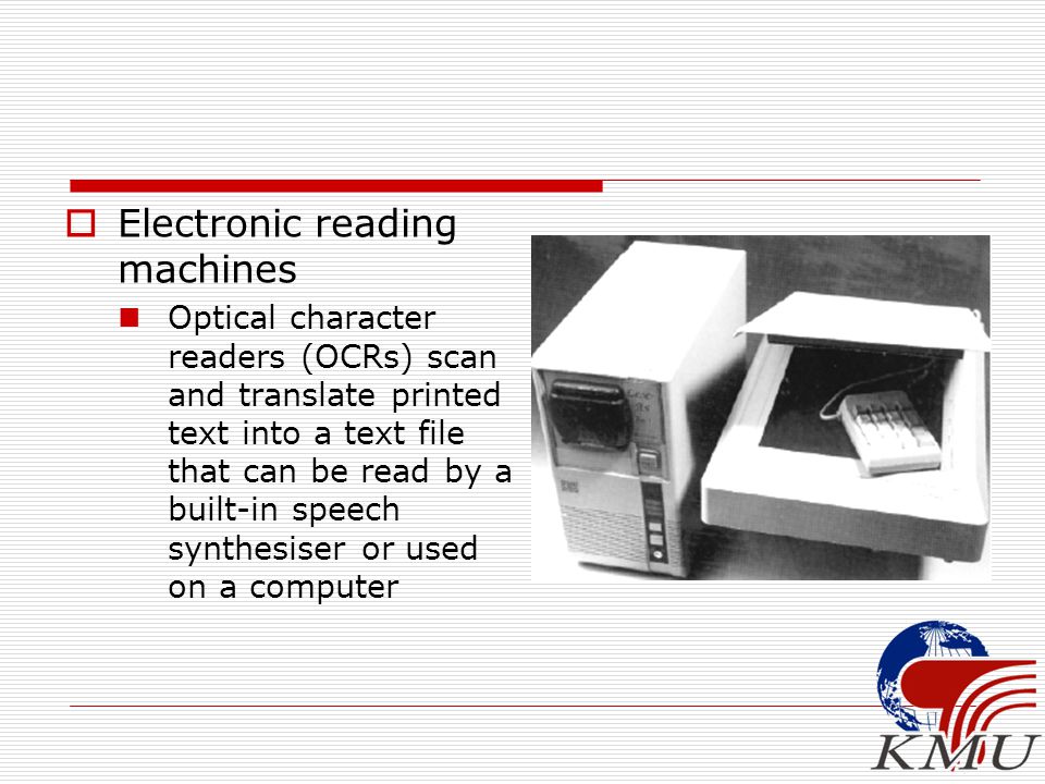  Electronic reading machines Optical character readers (OCRs) scan and translate printed text into a text file that can be read by a built-in speech synthesiser or used on a computer