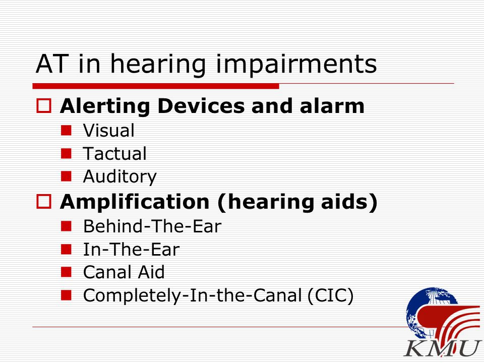 AT in hearing impairments  Alerting Devices and alarm Visual Tactual Auditory  Amplification (hearing aids) Behind-The-Ear In-The-Ear Canal Aid Completely-In-the-Canal (CIC)