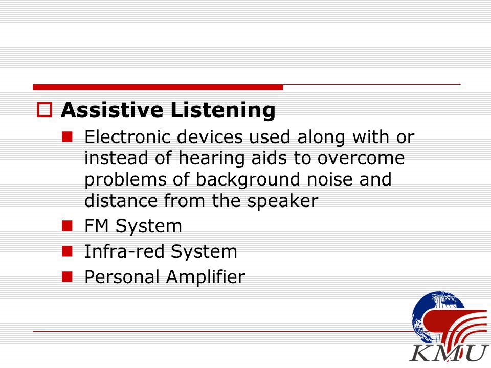  Assistive Listening Electronic devices used along with or instead of hearing aids to overcome problems of background noise and distance from the speaker FM System Infra-red System Personal Amplifier