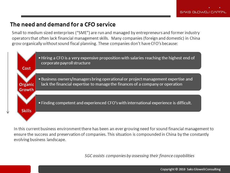 The need and demand for a CFO service Hiring a CFO is a very expensive proposition with salaries reaching the highest end of corporate payroll structure Business owners/managers bring operational or project management expertise and lack the financial expertise to manage the finances of a company or operation Finding competent and experienced CFO’s with international experience is difficult.