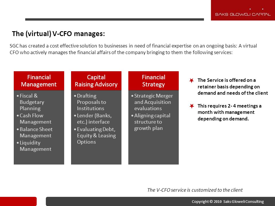 The (virtual) V-CFO manages: SGC has created a cost effective solution to businesses in need of financial expertise on an ongoing basis: A virtual CFO who actively manages the financial affairs of the company bringing to them the following services: The V-CFO service is customized to the client The Service is offered on a retainer basis depending on demand and needs of the client This requires 2- 4 meetings a month with management depending on demand.