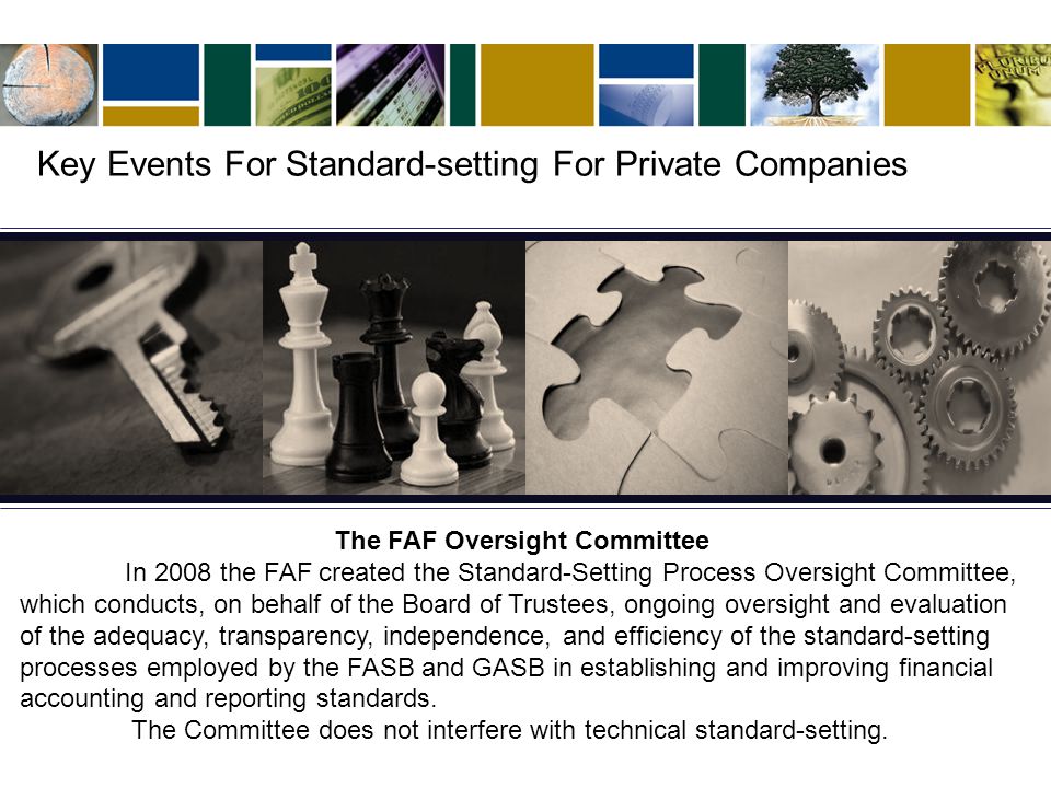 The FAF Oversight Committee In 2008 the FAF created the Standard-Setting Process Oversight Committee, which conducts, on behalf of the Board of Trustees, ongoing oversight and evaluation of the adequacy, transparency, independence, and efficiency of the standard-setting processes employed by the FASB and GASB in establishing and improving financial accounting and reporting standards.