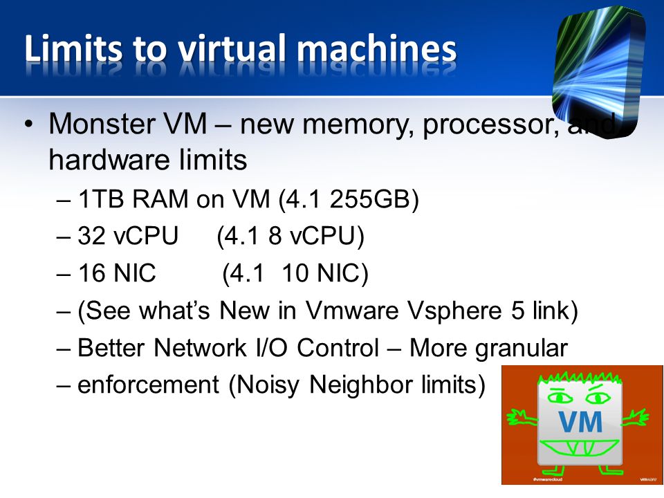 Monster VM – new memory, processor, and hardware limits –1TB RAM on VM ( GB) –32 vCPU (4.1 8 vCPU) –16 NIC ( NIC) –(See what’s New in Vmware Vsphere 5 link) –Better Network I/O Control – More granular –enforcement (Noisy Neighbor limits)