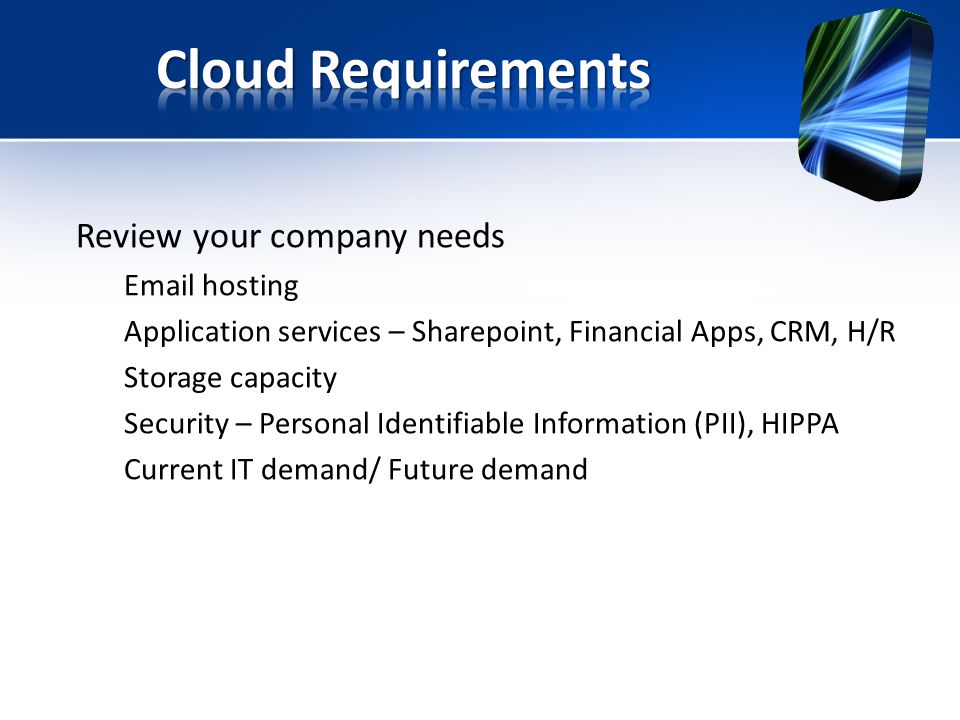 Review your company needs  hosting Application services – Sharepoint, Financial Apps, CRM, H/R Storage capacity Security – Personal Identifiable Information (PII), HIPPA Current IT demand/ Future demand