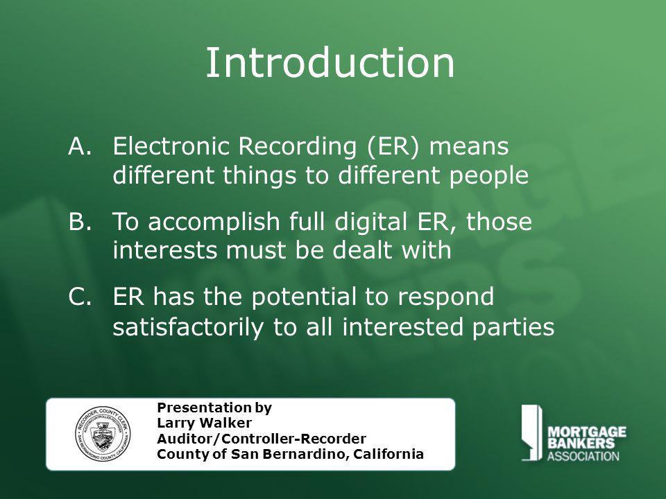 Introduction A.Electronic Recording (ER) means different things to different people B.To accomplish full digital ER, those interests must be dealt with C.ER has the potential to respond satisfactorily to all interested parties Presentation by Larry Walker Auditor/Controller-Recorder County of San Bernardino, California
