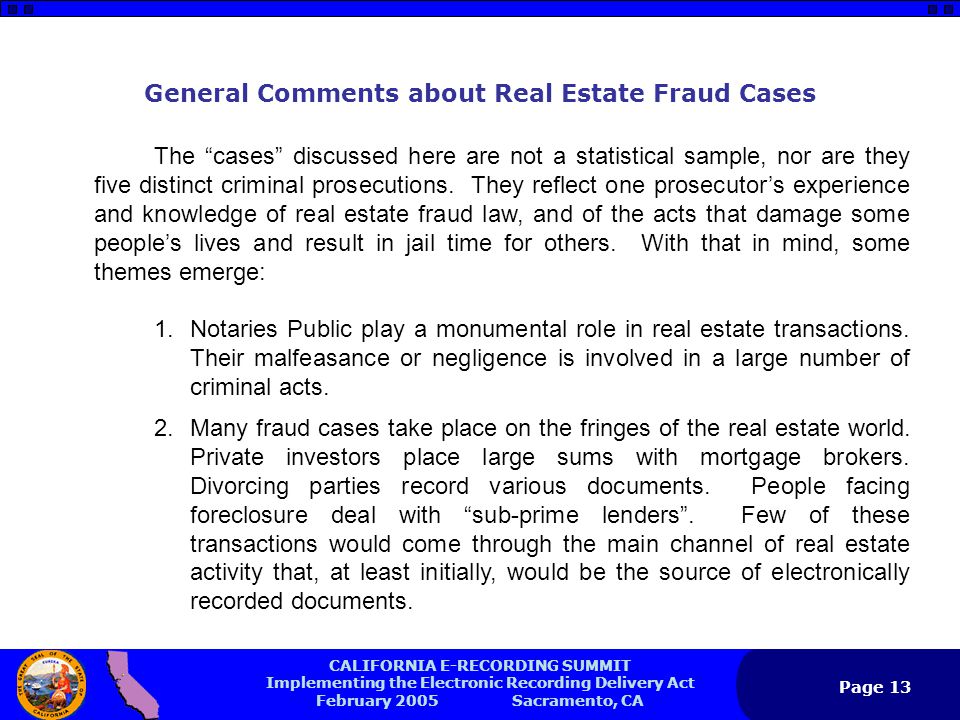 CALIFORNIA E-RECORDING SUMMIT Implementing the Electronic Recording Delivery Act February 2005 Sacramento, CA Page 13 General Comments about Real Estate Fraud Cases The cases discussed here are not a statistical sample, nor are they five distinct criminal prosecutions.