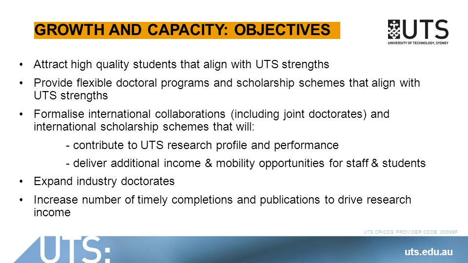 UTS CRICOS PROVIDER CODE: 00099F GROWTH AND CAPACITY: OBJECTIVES Attract high quality students that align with UTS strengths Provide flexible doctoral programs and scholarship schemes that align with UTS strengths Formalise international collaborations (including joint doctorates) and international scholarship schemes that will: - contribute to UTS research profile and performance - deliver additional income & mobility opportunities for staff & students Expand industry doctorates Increase number of timely completions and publications to drive research income uts.edu.au