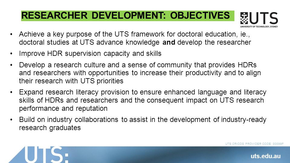 UTS CRICOS PROVIDER CODE: 00099F RESEARCHER DEVELOPMENT: OBJECTIVES Achieve a key purpose of the UTS framework for doctoral education, ie., doctoral studies at UTS advance knowledge and develop the researcher Improve HDR supervision capacity and skills Develop a research culture and a sense of community that provides HDRs and researchers with opportunities to increase their productivity and to align their research with UTS priorities Expand research literacy provision to ensure enhanced language and literacy skills of HDRs and researchers and the consequent impact on UTS research performance and reputation Build on industry collaborations to assist in the development of industry-ready research graduates uts.edu.au