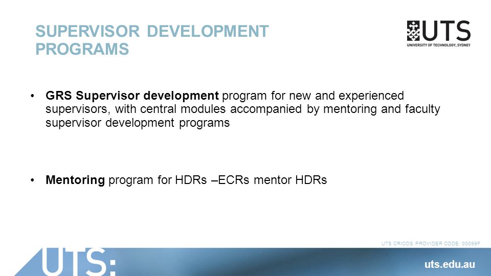 UTS CRICOS PROVIDER CODE: 00099F SUPERVISOR DEVELOPMENT PROGRAMS GRS Supervisor development program for new and experienced supervisors, with central modules accompanied by mentoring and faculty supervisor development programs Mentoring program for HDRs –ECRs mentor HDRs uts.edu.au