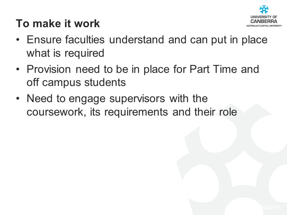 CRICOS #00212K To make it work Ensure faculties understand and can put in place what is required Provision need to be in place for Part Time and off campus students Need to engage supervisors with the coursework, its requirements and their role