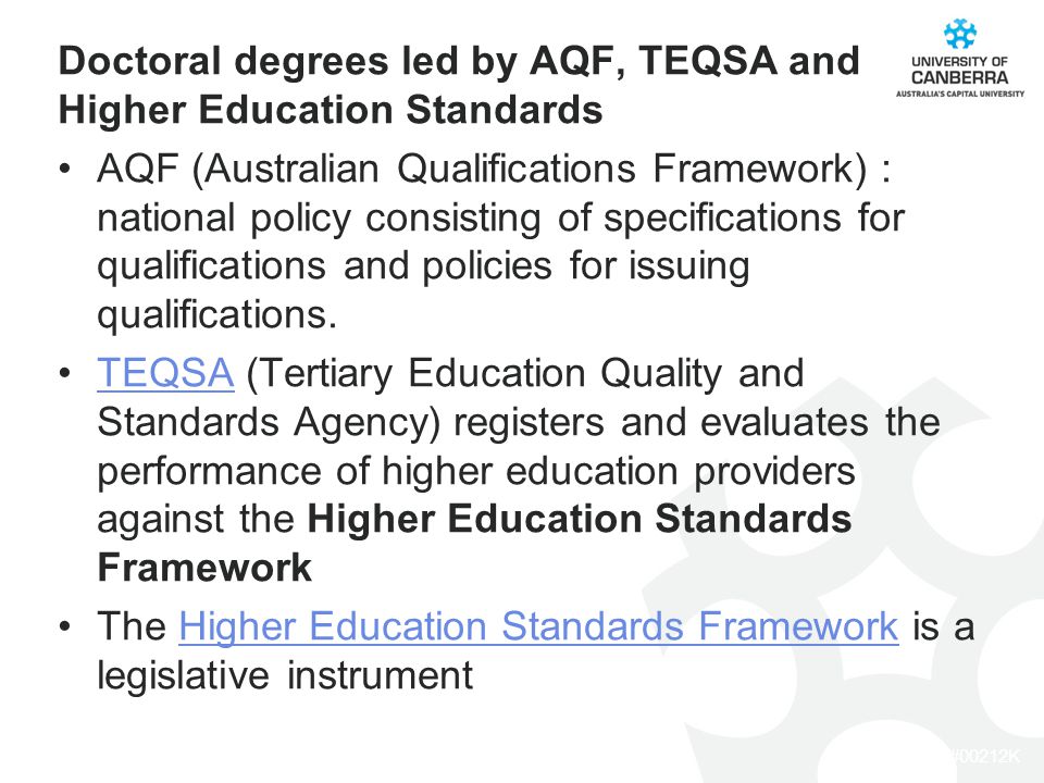 CRICOS #00212K Doctoral degrees led by AQF, TEQSA and Higher Education Standards AQF (Australian Qualifications Framework) : national policy consisting of specifications for qualifications and policies for issuing qualifications.