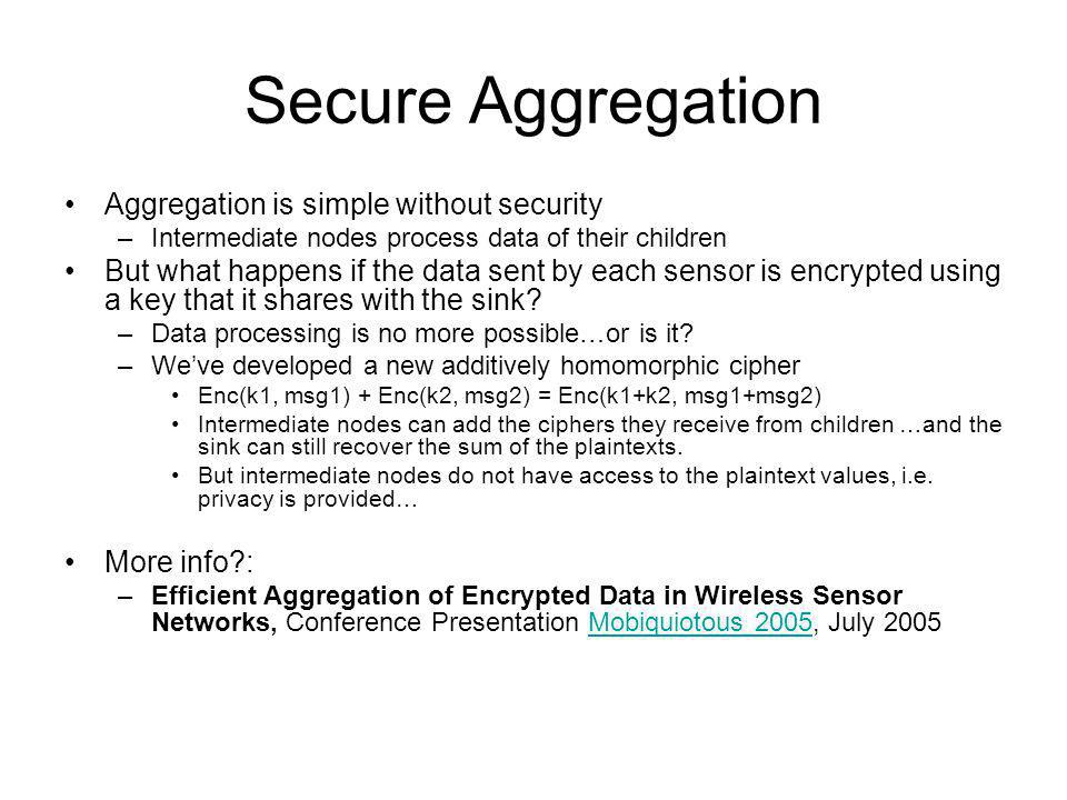 Secure Aggregation Aggregation is simple without security –Intermediate nodes process data of their children But what happens if the data sent by each sensor is encrypted using a key that it shares with the sink.