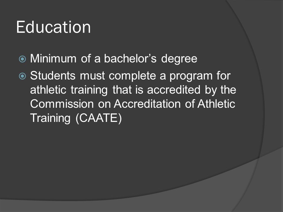 Education  Minimum of a bachelor’s degree  Students must complete a program for athletic training that is accredited by the Commission on Accreditation of Athletic Training (CAATE)