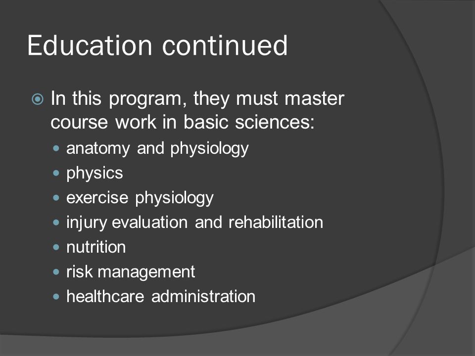Education continued  In this program, they must master course work in basic sciences: anatomy and physiology physics exercise physiology injury evaluation and rehabilitation nutrition risk management healthcare administration