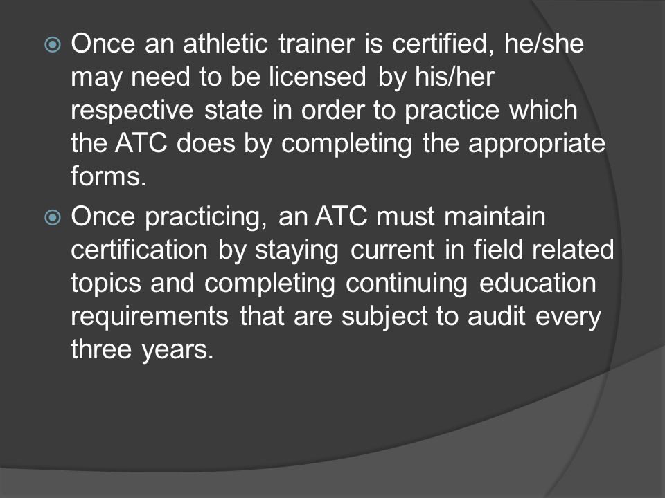  Once an athletic trainer is certified, he/she may need to be licensed by his/her respective state in order to practice which the ATC does by completing the appropriate forms.